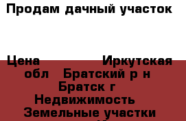 Продам дачный участок. › Цена ­ 250 000 - Иркутская обл., Братский р-н, Братск г. Недвижимость » Земельные участки продажа   . Иркутская обл.